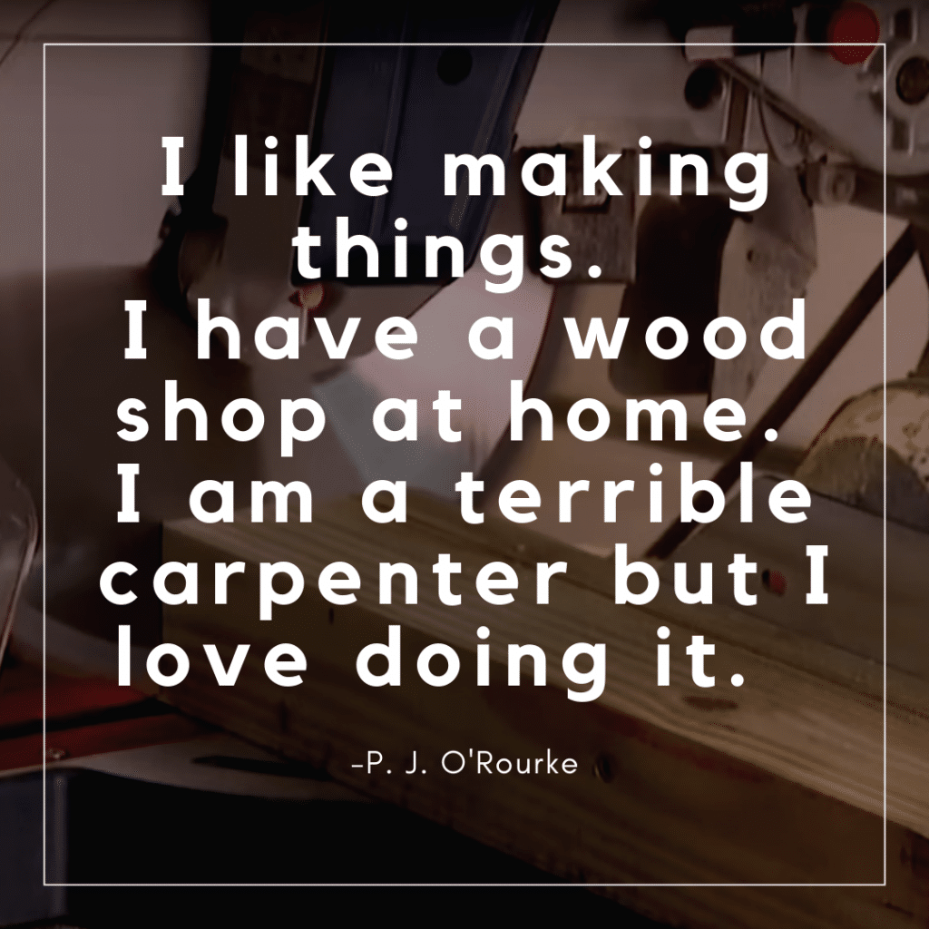 I like making things. I have a wood shop at home. I am a terrible carpenter but I love doing it. 
 -P. J. O'Rourke 