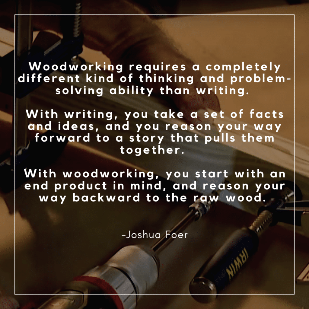 Woodworking requires a completely different kind of thinking and problem-solving ability than writing. With writing, you take a set of facts and ideas, and you reason your way forward to a story that pulls them together. With woodworking, you start with an end product in mind, and reason your way backward to the raw wood. 
 -Joshua Foer 